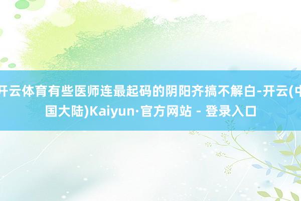 开云体育有些医师连最起码的阴阳齐搞不解白-开云(中国大陆)Kaiyun·官方网站 - 登录入口