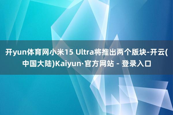 开yun体育网小米15 Ultra将推出两个版块-开云(中国大陆)Kaiyun·官方网站 - 登录入口
