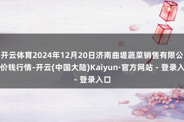 开云体育2024年12月20日济南曲堤蔬菜销售有限公司价钱行情-开云(中国大陆)Kaiyun·官方网站 - 登录入口