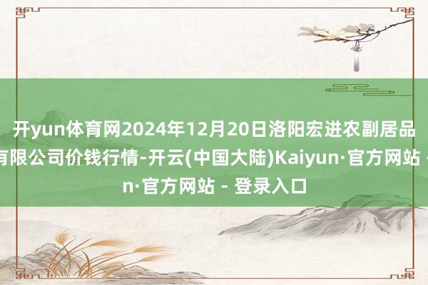 开yun体育网2024年12月20日洛阳宏进农副居品批发商场有限公司价钱行情-开云(中国大陆)Kaiyun·官方网站 - 登录入口
