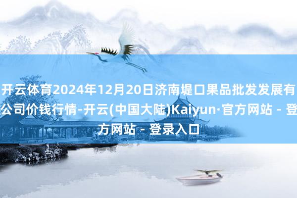 开云体育2024年12月20日济南堤口果品批发发展有限拖累公司价钱行情-开云(中国大陆)Kaiyun·官方网站 - 登录入口