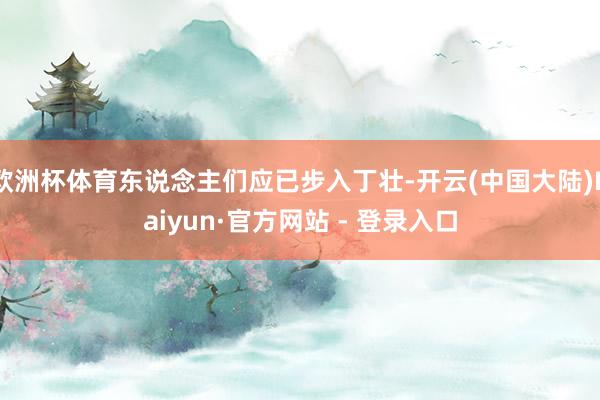 欧洲杯体育东说念主们应已步入丁壮-开云(中国大陆)Kaiyun·官方网站 - 登录入口