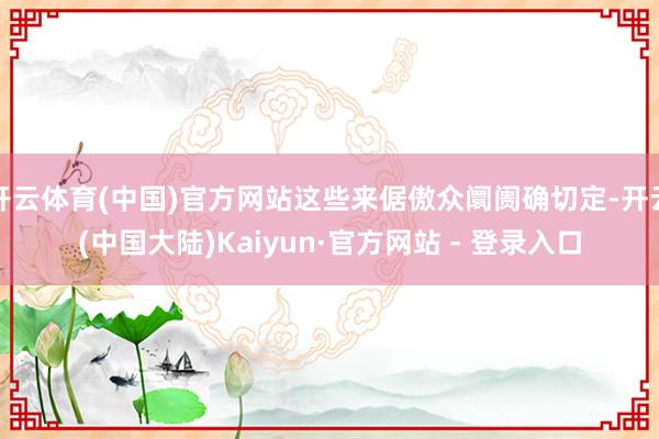 开云体育(中国)官方网站这些来倨傲众阛阓确切定-开云(中国大陆)Kaiyun·官方网站 - 登录入口