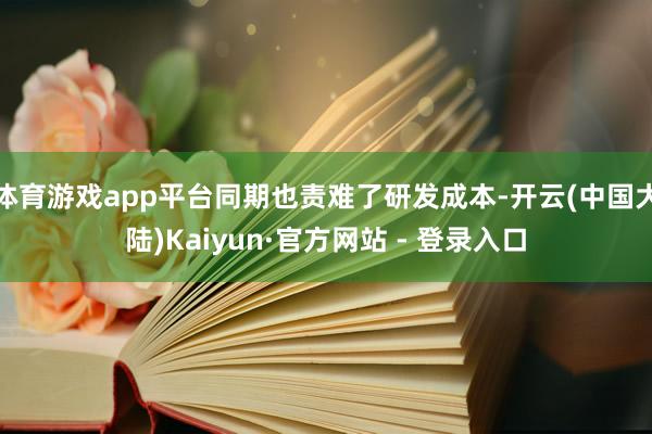 体育游戏app平台同期也责难了研发成本-开云(中国大陆)Kaiyun·官方网站 - 登录入口