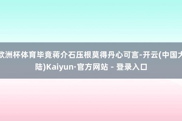 欧洲杯体育毕竟蒋介石压根莫得丹心可言-开云(中国大陆)Kaiyun·官方网站 - 登录入口