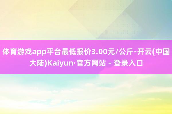 体育游戏app平台最低报价3.00元/公斤-开云(中国大陆)Kaiyun·官方网站 - 登录入口