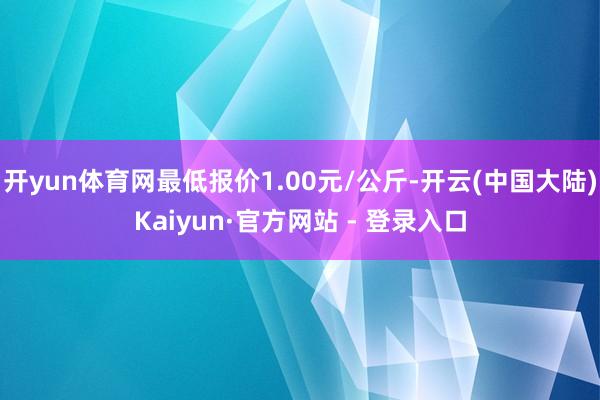 开yun体育网最低报价1.00元/公斤-开云(中国大陆)Kaiyun·官方网站 - 登录入口