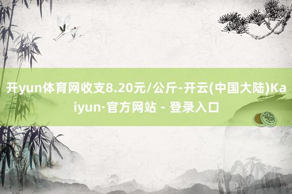 开yun体育网收支8.20元/公斤-开云(中国大陆)Kaiyun·官方网站 - 登录入口