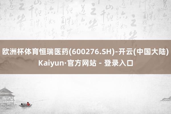 欧洲杯体育恒瑞医药(600276.SH)-开云(中国大陆)Kaiyun·官方网站 - 登录入口