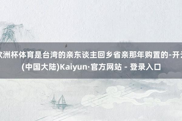 欧洲杯体育是台湾的亲东谈主回乡省亲那年购置的-开云(中国大陆)Kaiyun·官方网站 - 登录入口
