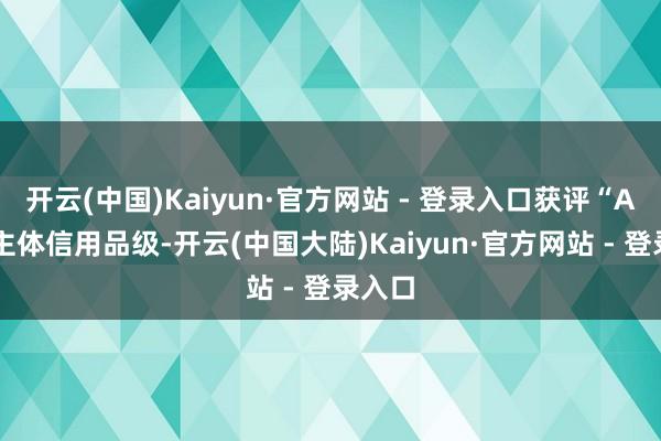 开云(中国)Kaiyun·官方网站 - 登录入口获评“AA+”主体信用品级-开云(中国大陆)Kaiyun·官方网站 - 登录入口