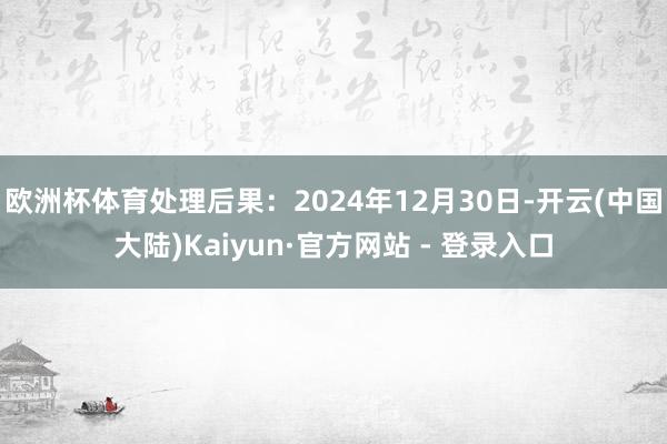 欧洲杯体育处理后果：2024年12月30日-开云(中国大陆)Kaiyun·官方网站 - 登录入口