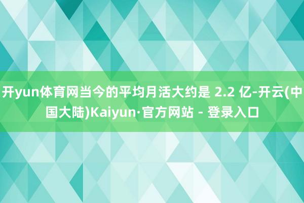 开yun体育网当今的平均月活大约是 2.2 亿-开云(中国大陆)Kaiyun·官方网站 - 登录入口