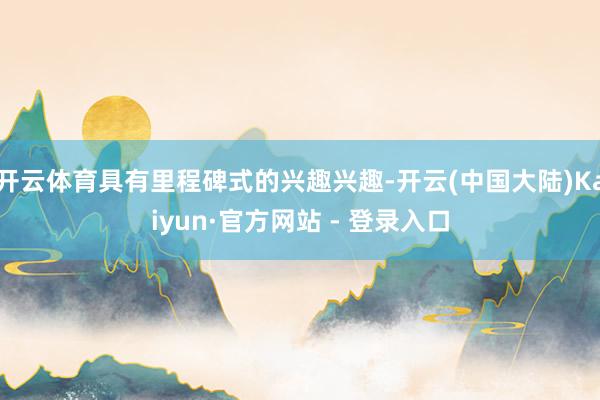 开云体育具有里程碑式的兴趣兴趣-开云(中国大陆)Kaiyun·官方网站 - 登录入口