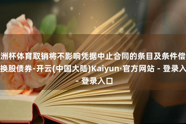 欧洲杯体育取销将不影响凭据中止合同的条目及条件偿还可换股债券-开云(中国大陆)Kaiyun·官方网站 - 登录入口