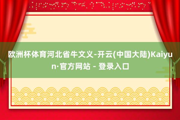 欧洲杯体育　　河北省　　牛文义-开云(中国大陆)Kaiyun·官方网站 - 登录入口