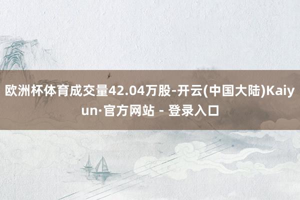 欧洲杯体育成交量42.04万股-开云(中国大陆)Kaiyun·官方网站 - 登录入口