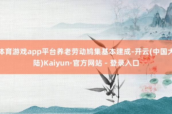 体育游戏app平台养老劳动鸠集基本建成-开云(中国大陆)Kaiyun·官方网站 - 登录入口