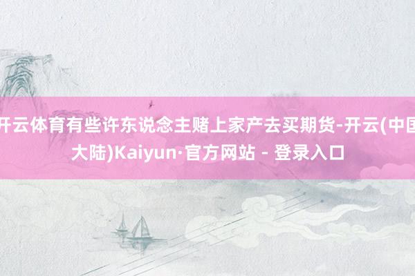 开云体育有些许东说念主赌上家产去买期货-开云(中国大陆)Kaiyun·官方网站 - 登录入口