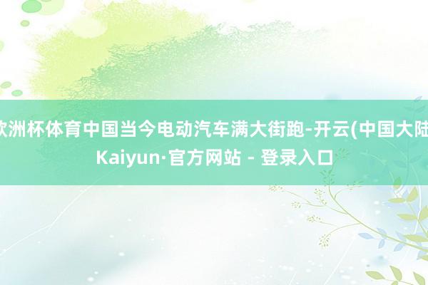 欧洲杯体育中国当今电动汽车满大街跑-开云(中国大陆)Kaiyun·官方网站 - 登录入口