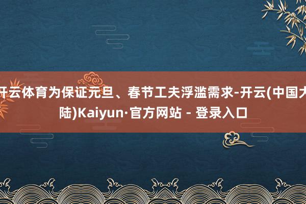 开云体育为保证元旦、春节工夫浮滥需求-开云(中国大陆)Kaiyun·官方网站 - 登录入口