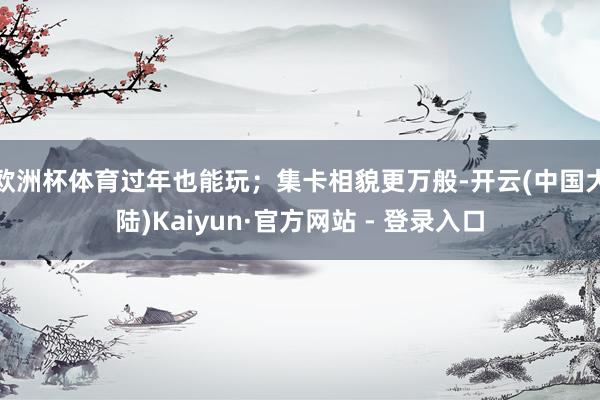 欧洲杯体育过年也能玩；　　集卡相貌更万般-开云(中国大陆)Kaiyun·官方网站 - 登录入口