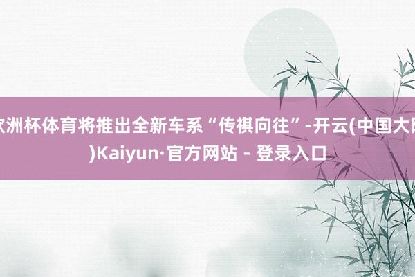 欧洲杯体育将推出全新车系“传祺向往”-开云(中国大陆)Kaiyun·官方网站 - 登录入口