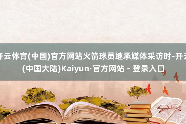 开云体育(中国)官方网站火箭球员继承媒体采访时-开云(中国大陆)Kaiyun·官方网站 - 登录入口