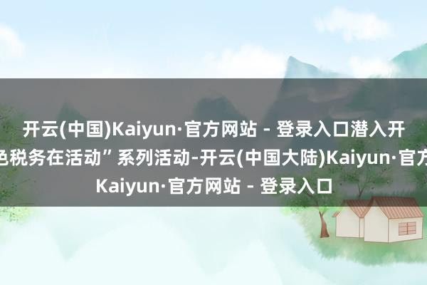 开云(中国)Kaiyun·官方网站 - 登录入口潜入开展“服务要点神色税务在活动”系列活动-开云(中国大陆)Kaiyun·官方网站 - 登录入口