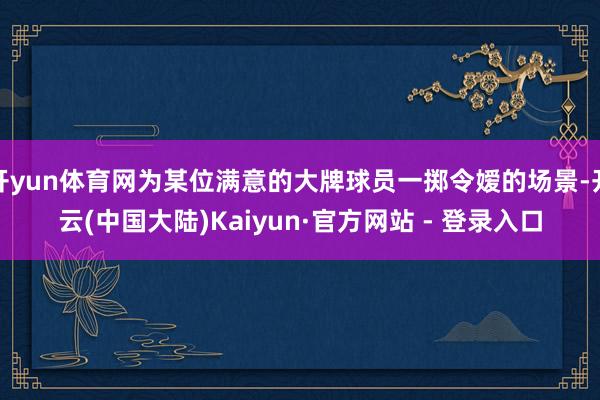 开yun体育网为某位满意的大牌球员一掷令嫒的场景-开云(中国大陆)Kaiyun·官方网站 - 登录入口