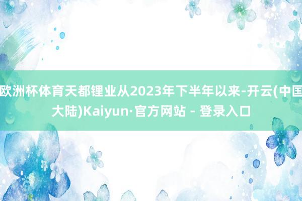 欧洲杯体育天都锂业从2023年下半年以来-开云(中国大陆)Kaiyun·官方网站 - 登录入口