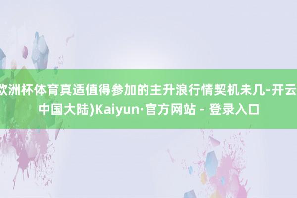 欧洲杯体育真适值得参加的主升浪行情契机未几-开云(中国大陆)Kaiyun·官方网站 - 登录入口