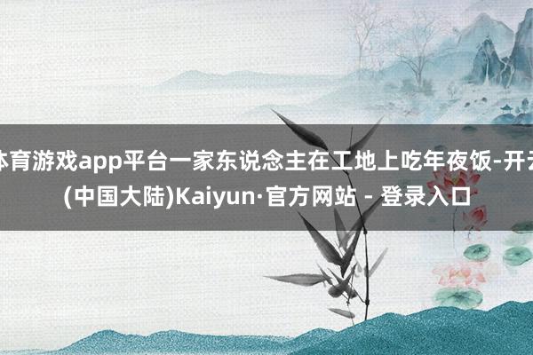 体育游戏app平台一家东说念主在工地上吃年夜饭-开云(中国大陆)Kaiyun·官方网站 - 登录入口