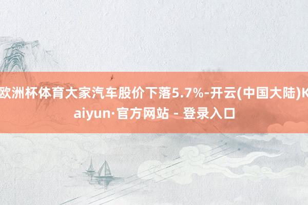 欧洲杯体育大家汽车股价下落5.7%-开云(中国大陆)Kaiyun·官方网站 - 登录入口