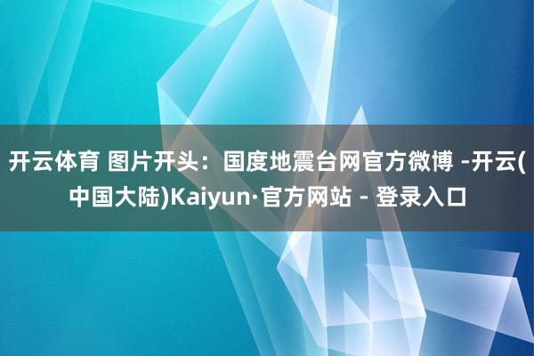 开云体育 　　图片开头：国度地震台网官方微博 -开云(中国大陆)Kaiyun·官方网站 - 登录入口