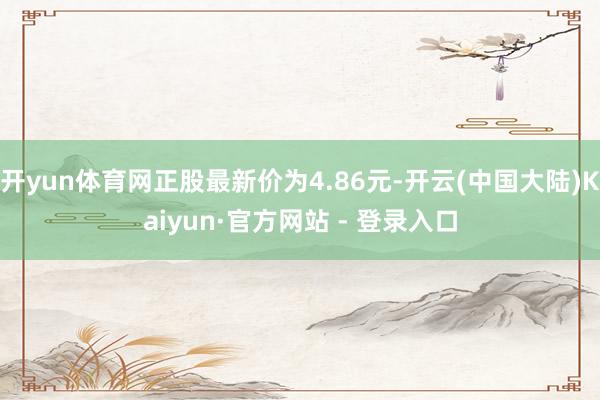 开yun体育网正股最新价为4.86元-开云(中国大陆)Kaiyun·官方网站 - 登录入口