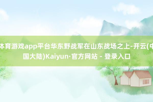 体育游戏app平台华东野战军在山东战场之上-开云(中国大陆)Kaiyun·官方网站 - 登录入口