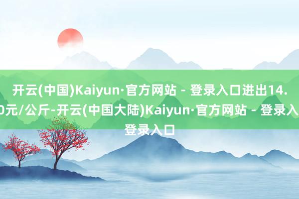 开云(中国)Kaiyun·官方网站 - 登录入口进出14.20元/公斤-开云(中国大陆)Kaiyun·官方网站 - 登录入口