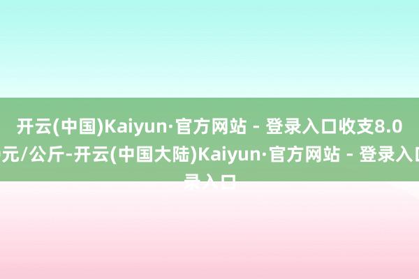 开云(中国)Kaiyun·官方网站 - 登录入口收支8.00元/公斤-开云(中国大陆)Kaiyun·官方网站 - 登录入口