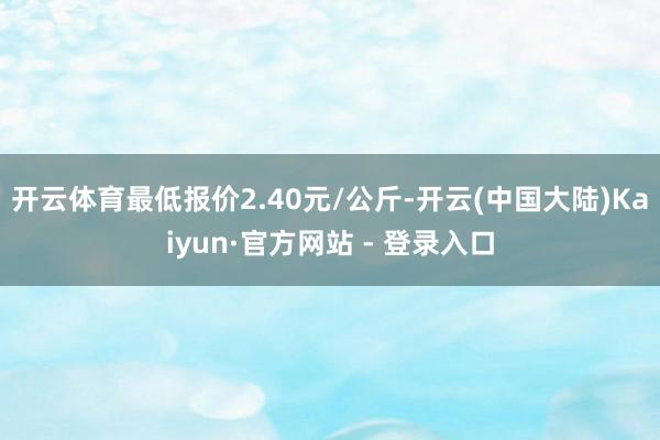 开云体育最低报价2.40元/公斤-开云(中国大陆)Kaiyun·官方网站 - 登录入口