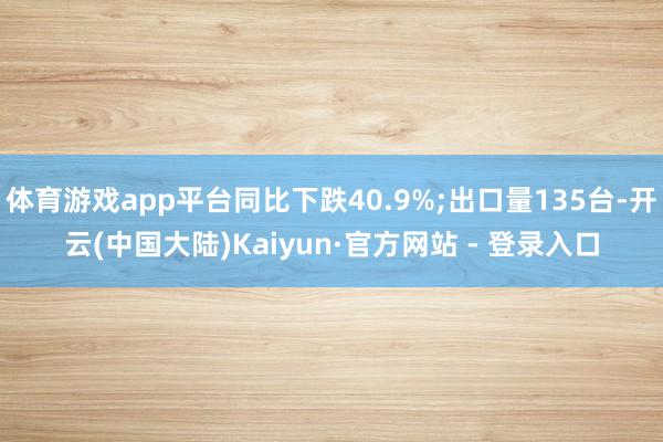 体育游戏app平台同比下跌40.9%;出口量135台-开云(中国大陆)Kaiyun·官方网站 - 登录入口