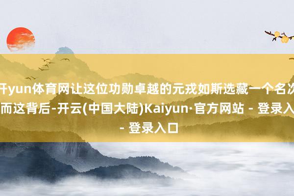 开yun体育网让这位功勋卓越的元戎如斯选藏一个名次？而这背后-开云(中国大陆)Kaiyun·官方网站 - 登录入口