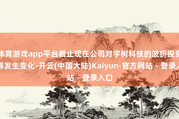 体育游戏app平台截止现在公司对宇树科技的波折投资莫得发生变化-开云(中国大陆)Kaiyun·官方网站 - 登录入口