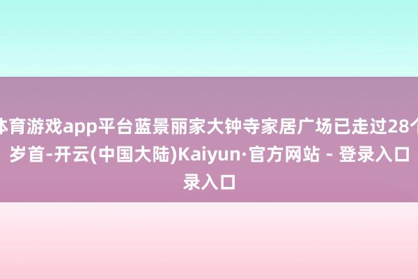 体育游戏app平台蓝景丽家大钟寺家居广场已走过28个岁首-开云(中国大陆)Kaiyun·官方网站 - 登录入口