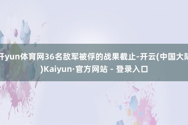 开yun体育网36名敌军被俘的战果截止-开云(中国大陆)Kaiyun·官方网站 - 登录入口