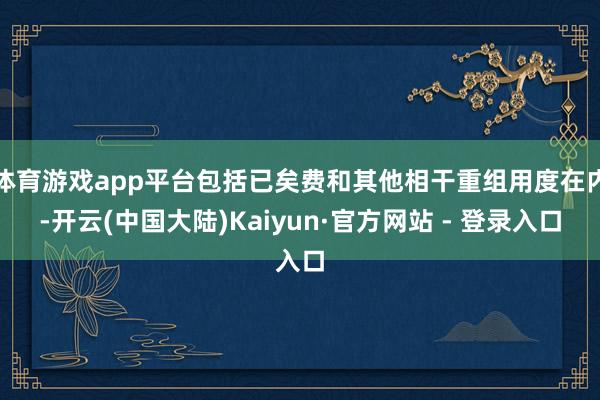 体育游戏app平台包括已矣费和其他相干重组用度在内-开云(中国大陆)Kaiyun·官方网站 - 登录入口