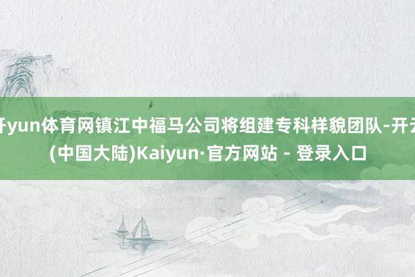 开yun体育网镇江中福马公司将组建专科样貌团队-开云(中国大陆)Kaiyun·官方网站 - 登录入口