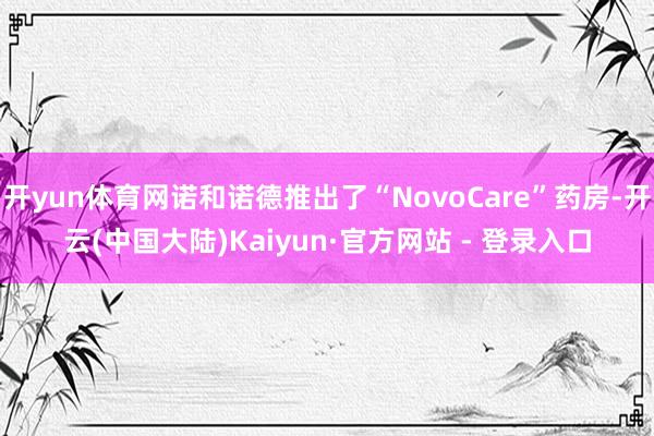 开yun体育网诺和诺德推出了“NovoCare”药房-开云(中国大陆)Kaiyun·官方网站 - 登录入口