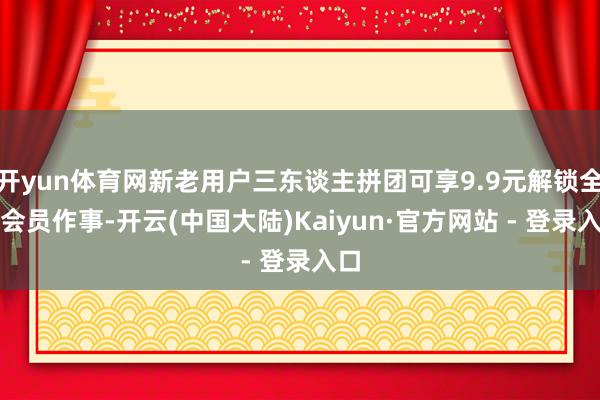 开yun体育网新老用户三东谈主拼团可享9.9元解锁全年会员作事-开云(中国大陆)Kaiyun·官方网站 - 登录入口