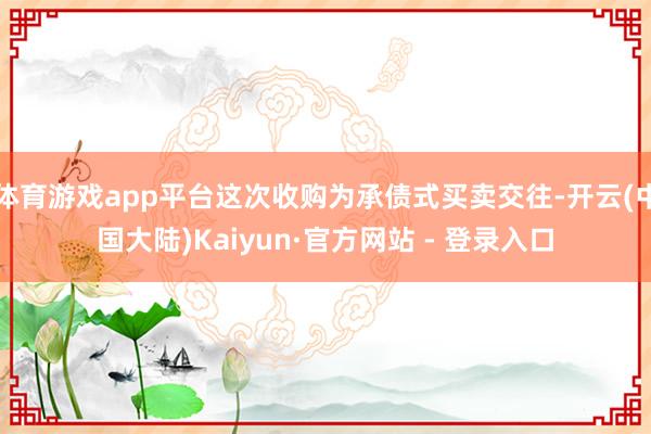 体育游戏app平台这次收购为承债式买卖交往-开云(中国大陆)Kaiyun·官方网站 - 登录入口